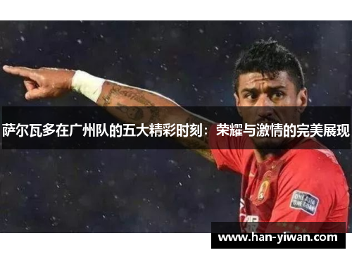 萨尔瓦多在广州队的五大精彩时刻:荣耀与激情的完美展现 萨尔瓦多在广州队的五大精彩时刻:荣耀与激情的完美展现