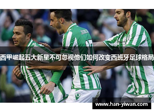 西甲崛起五大新星不可忽视他们如何改变西班牙足球格局
