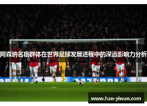 阿森纳名宿群体在世界足球发展进程中的深远影响力分析