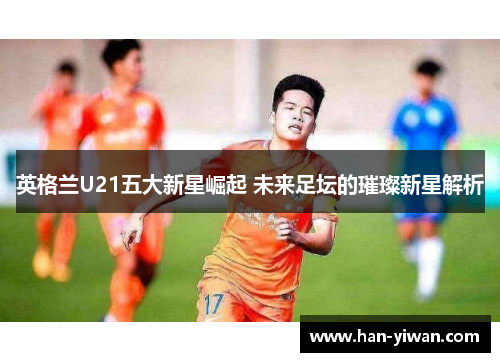 英格兰U21五大新星崛起 未来足坛的璀璨新星解析 英格兰U21五大新星崛起 未来足坛的璀璨新星解析