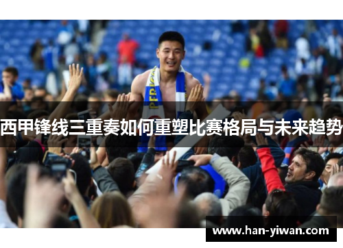 西甲锋线三重奏如何重塑比赛格局与未来趋势