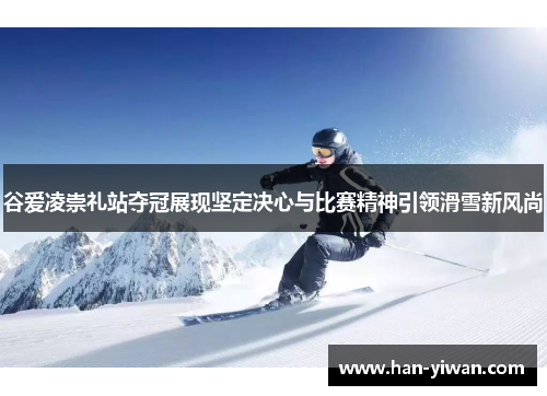 谷爱凌崇礼站夺冠展现坚定决心与比赛精神引领滑雪新风尚