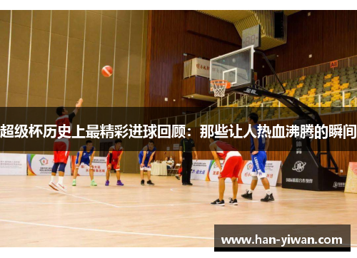 超级杯历史上最精彩进球回顾：那些让人热血沸腾的瞬间