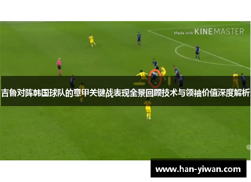 吉鲁对阵韩国球队的意甲关键战表现全景回顾技术与领袖价值深度解析