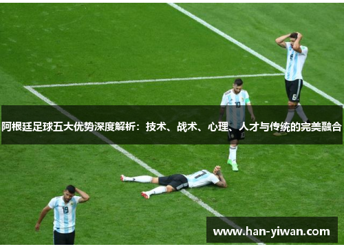 阿根廷足球五大优势深度解析：技术、战术、心理、人才与传统的完美融合