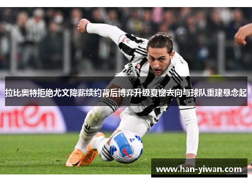 拉比奥特拒绝尤文降薪续约背后博弈升级夏窗去向与球队重建悬念起 拉比奥特拒绝尤文降薪续约背后博弈升级夏窗去向与球队重建悬念起