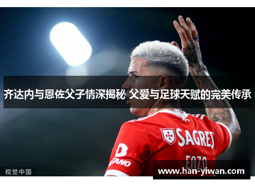 齐达内与恩佐父子情深揭秘 父爱与足球天赋的完美传承
