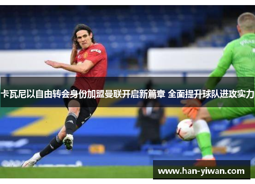 卡瓦尼以自由转会身份加盟曼联开启新篇章 全面提升球队进攻实力 卡瓦尼以自由转会身份加盟曼联开启新篇章 全面提升球队进攻实力