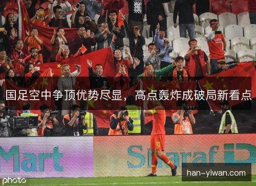 国足空中争顶优势尽显,高点轰炸成破局新看点 国足空中争顶优势尽显,高点轰炸成破局新看点